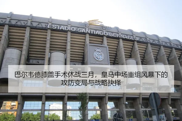巴尔韦德膝盖手术休战三月，皇马中场重组风暴下的攻防变局与战略抉择