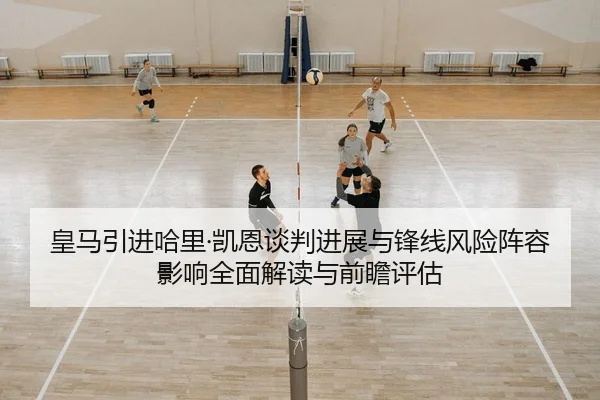 皇马引进哈里·凯恩谈判进展与锋线风险阵容影响全面解读与前瞻评估